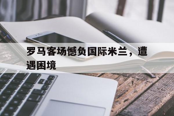 罗马客场憾负国际米兰，遭遇困境的简单介绍
